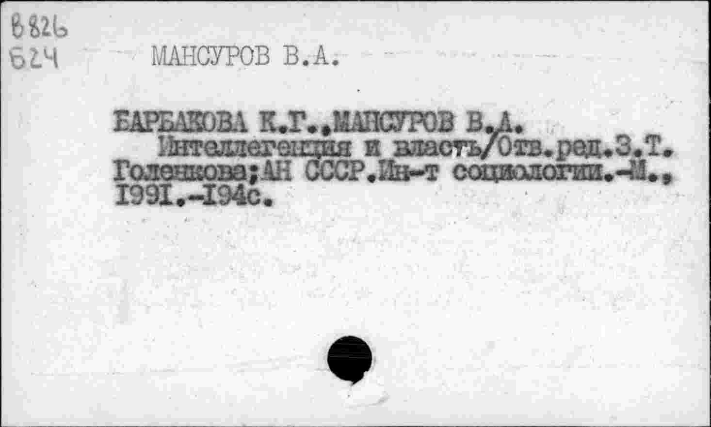 ﻿6Ш>
6L4
МАНСУРОВ В.А.
ЕАРБАЮВА К.Г. »МАНСУРОВ BJk.
Ннтолаегенцня и власть/Отв.ред.ЗЛ.
Голонкова;АН CCCP.IIii-т сощыдогии.-?Л., I99I.-I94C.